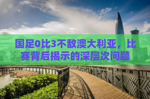 国足0比3不敌澳大利亚，比赛背后揭示的深层次问题