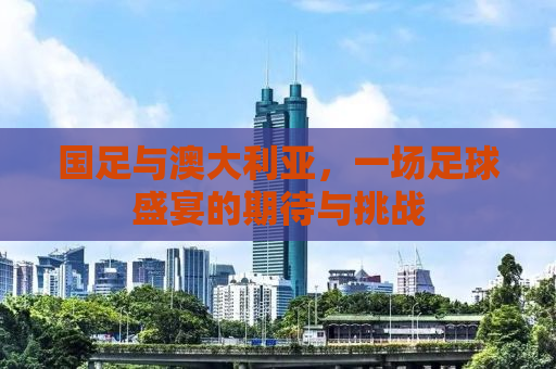 国足与澳大利亚，一场足球盛宴的期待与挑战