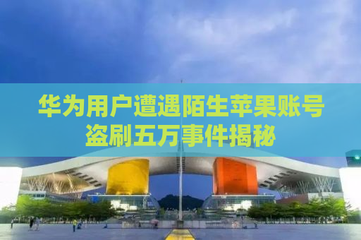 华为用户遭遇陌生苹果账号盗刷五万事件揭秘