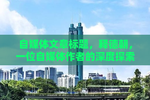自媒体文章标题，释德朝，一位自媒体作者的深度探索之旅