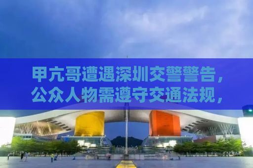 甲亢哥遭遇深圳交警警告，公众人物需遵守交通法规，以身作则