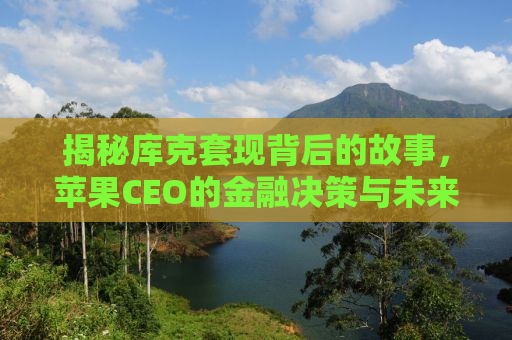 揭秘库克套现背后的故事，苹果CEO的金融决策与未来展望