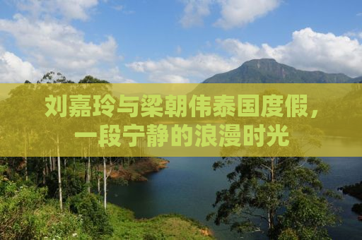 刘嘉玲与梁朝伟泰国度假，一段宁静的浪漫时光