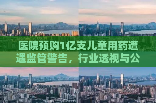 医院预购1亿支儿童用药遭遇监管警告，行业透视与公众关注
