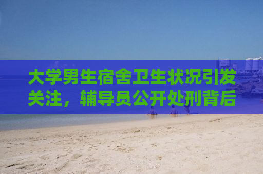 大学男生宿舍卫生状况引发关注，辅导员公开处刑背后的故事