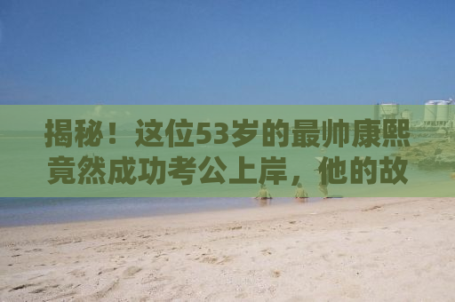 揭秘！这位53岁的最帅康熙竟然成功考公上岸，他的故事令人振奋！