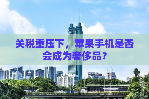 关税重压下，苹果手机是否会成为奢侈品？