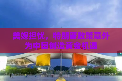 美媒担忧，特朗普政策意外为中国创造黄金机遇