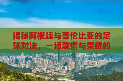 揭秘阿根廷与哥伦比亚的足球对决，一场激情与荣耀的碰撞