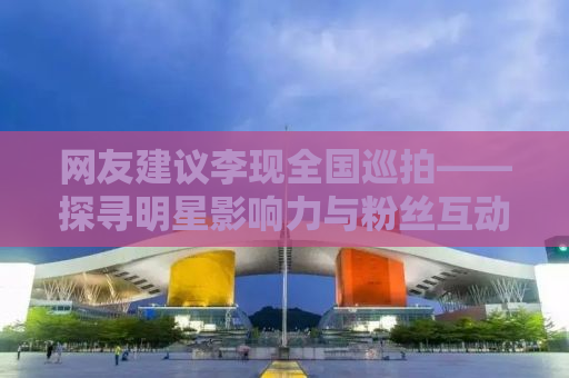 网友建议李现全国巡拍——探寻明星影响力与粉丝互动新模式