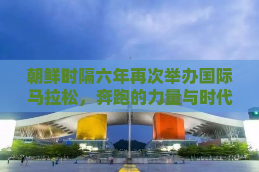 朝鲜时隔六年再次举办国际马拉松，奔跑的力量与时代的步伐