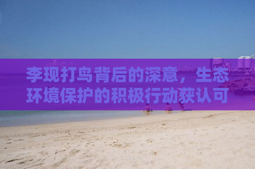 李现打鸟背后的深意，生态环境保护的积极行动获认可