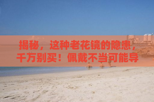 揭秘，这种老花镜的隐患，千万别买！佩戴不当可能导致视力恶化