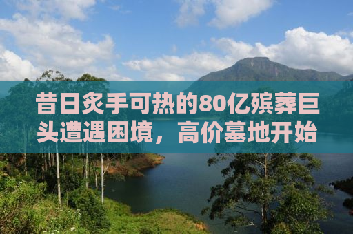 昔日炙手可热的80亿殡葬巨头遭遇困境，高价墓地开始滞销