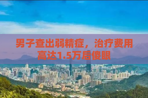 男子查出弱精症，治疗费用高达1.5万后傻眼