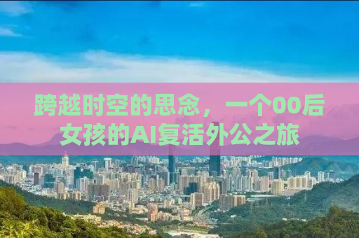 跨越时空的思念，一个00后女孩的AI复活外公之旅