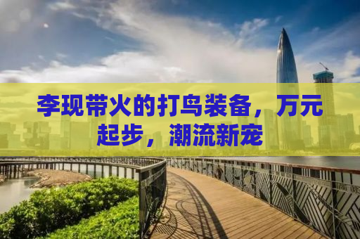李现带火的打鸟装备，万元起步，潮流新宠