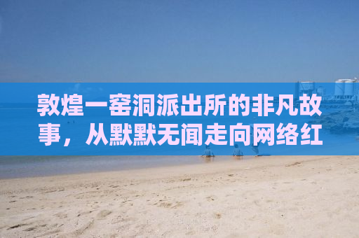 敦煌一窑洞派出所的非凡故事，从默默无闻走向网络红人的历程