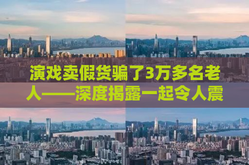 演戏卖假货骗了3万多名老人——深度揭露一起令人震惊的诈骗事件