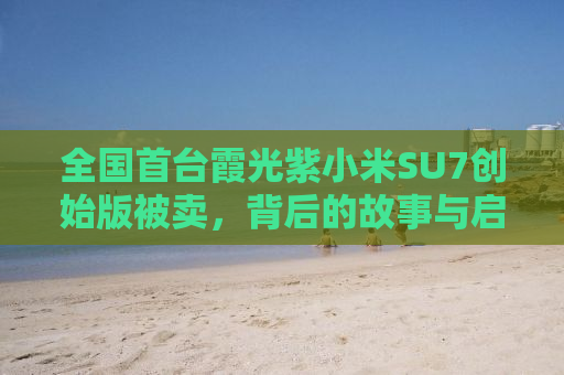 全国首台霞光紫小米SU7创始版被卖，背后的故事与启示