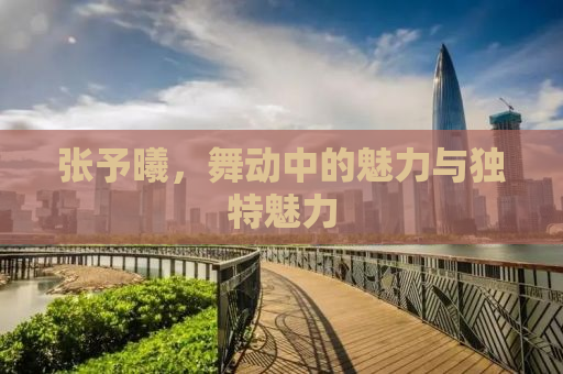 张予曦，舞动中的魅力与独特魅力