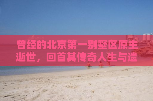 曾经的北京第一别墅区原主逝世，回首其传奇人生与遗产