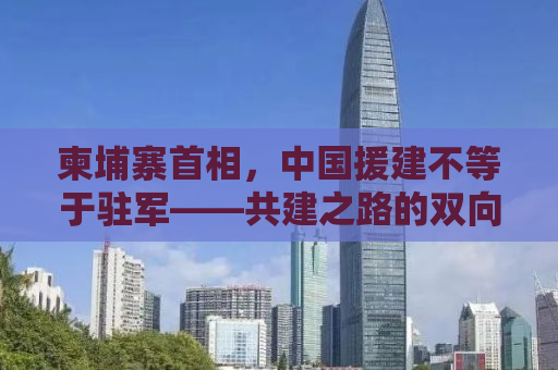 柬埔寨首相，中国援建不等于驻军——共建之路的双向共赢故事