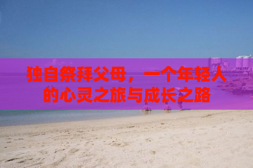 独自祭拜父母，一个年轻人的心灵之旅与成长之路