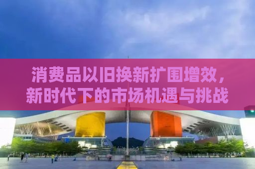 消费品以旧换新扩围增效，新时代下的市场机遇与挑战