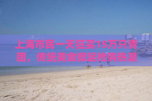 上海市民一天狂买15万只青团，传统美食掀起抢购热潮