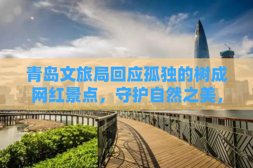 青岛文旅局回应孤独的树成网红景点，守护自然之美，倡导文明旅游新风尚