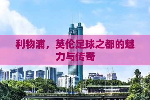利物浦，英伦足球之都的魅力与传奇