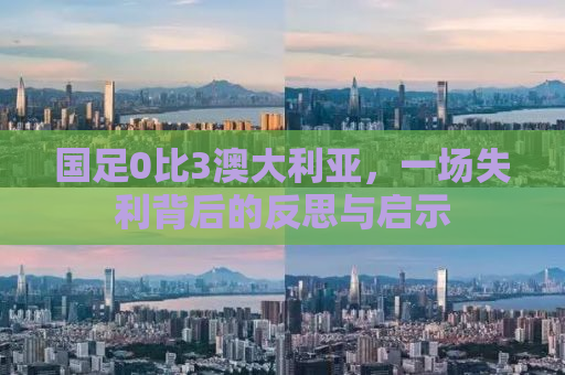 国足0比3澳大利亚，一场失利背后的反思与启示