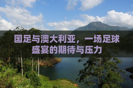 国足与澳大利亚，一场足球盛宴的期待与压力