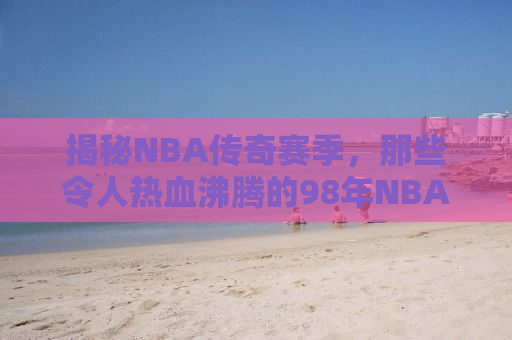 揭秘NBA传奇赛季，那些令人热血沸腾的98年NBA故事