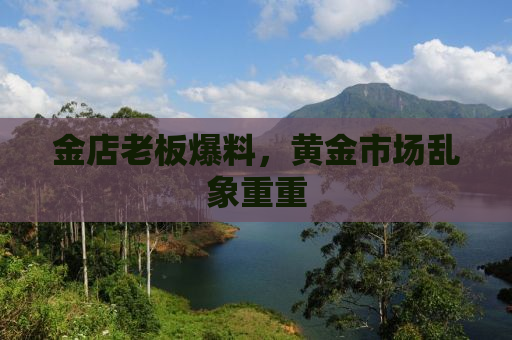 金店老板爆料，黄金市场乱象重重