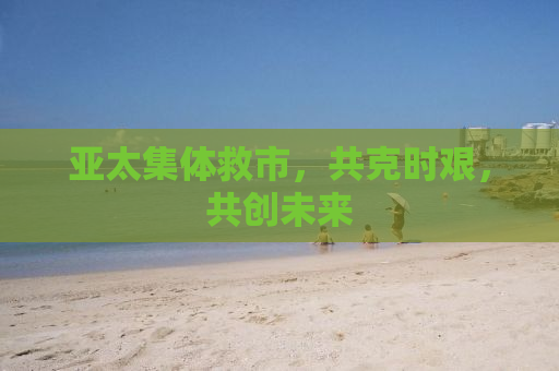亚太集体救市，共克时艰，共创未来