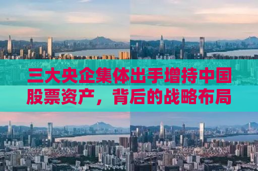 三大央企集体出手增持中国股票资产，背后的战略布局与市场洞察