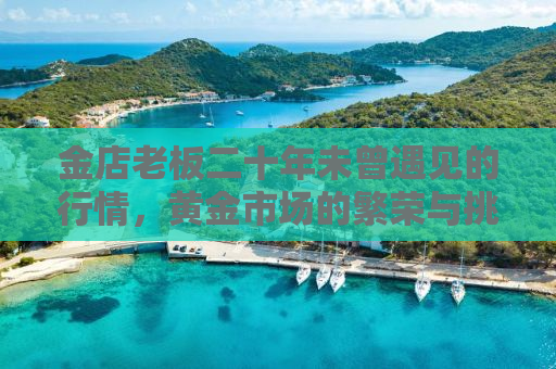 金店老板二十年未曾遇见的行情，黄金市场的繁荣与挑战