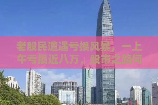 老股民遭遇亏损风暴，一上午亏损近八万，股市之路何去何从？