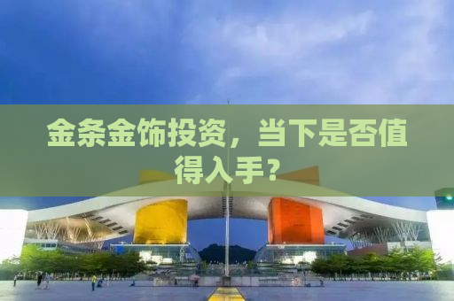 金条金饰投资，当下是否值得入手？