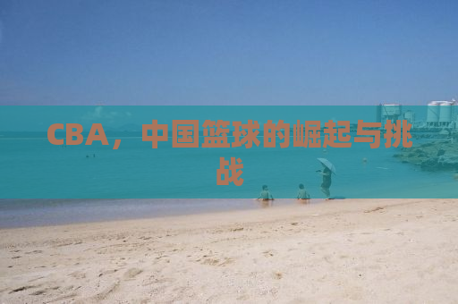 CBA，中国篮球的崛起与挑战