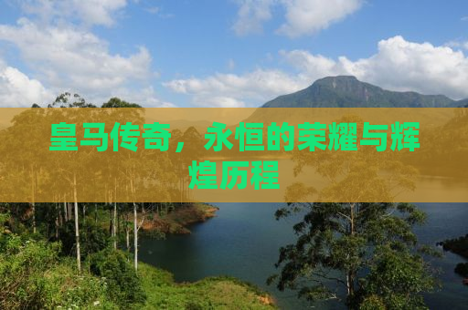 皇马传奇，永恒的荣耀与辉煌历程