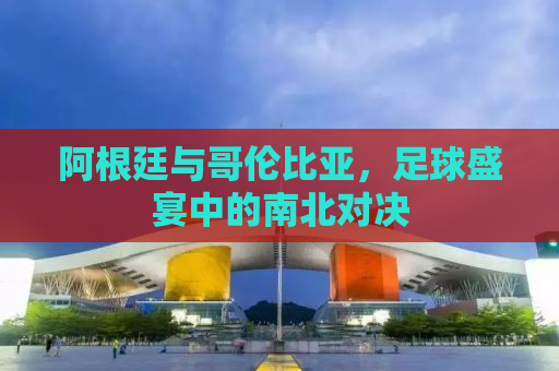 阿根廷与哥伦比亚，足球盛宴中的南北对决