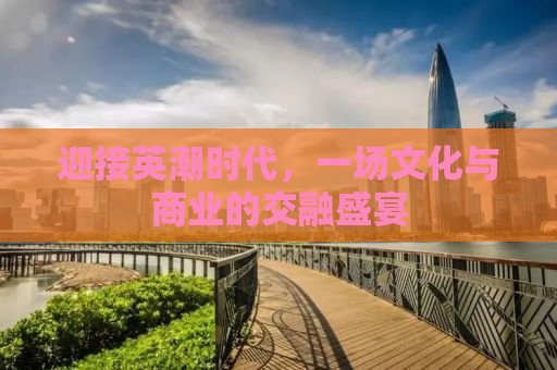 迎接英潮时代，一场文化与商业的交融盛宴
