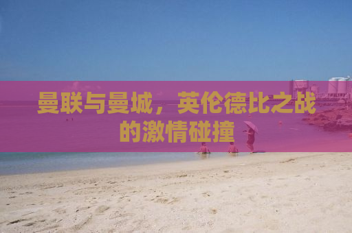 曼联与曼城，英伦德比之战的激情碰撞