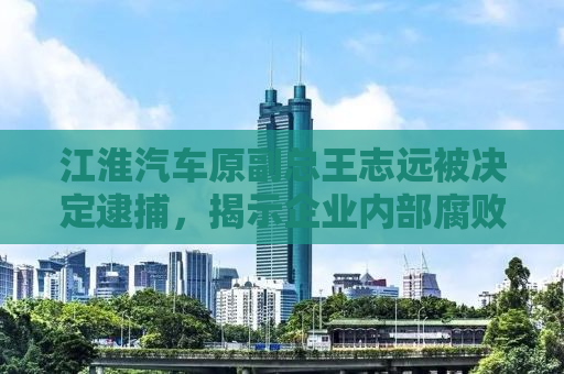 江淮汽车原副总王志远被决定逮捕，揭示企业内部腐败与监管的缺失