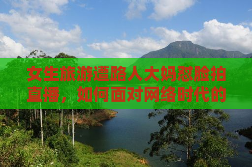 女生旅游遭路人大妈怼脸拍直播，如何面对网络时代的隐私挑战