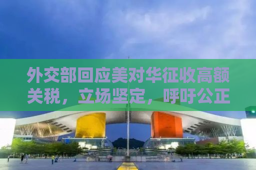 外交部回应美对华征收高额关税，立场坚定，呼吁公正对待中方利益
