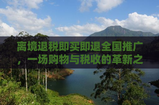 离境退税即买即退全国推广，一场购物与税收的革新之旅